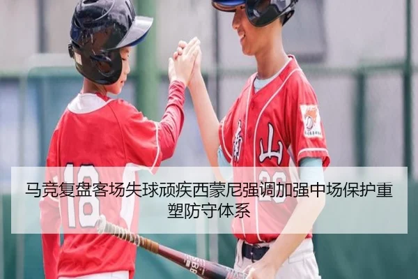 马竞复盘客场失球顽疾西蒙尼强调加强中场保护重塑防守体系